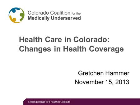 Leading change for a healthier Colorado Health Care in Colorado: Changes in Health Coverage Gretchen Hammer November 15, 2013.