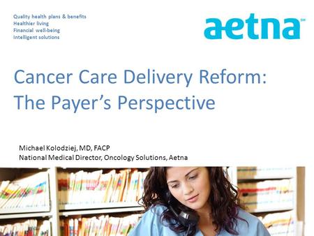 Cancer Care Delivery Reform: The Payer’s Perspective Quality health plans & benefits Healthier living Financial well-being Intelligent solutions Michael.