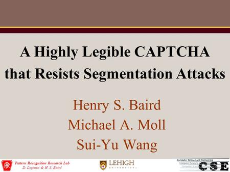 Pattern Recognition Research Lab D. Lopresti & H. S. Baird Henry S. Baird Michael A. Moll Sui-Yu Wang A Highly Legible CAPTCHA that Resists Segmentation.