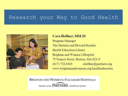 Research your Way to Good Health Cara Helfner, MSLIS Program Manager The Michele and Howard Kessler Health Education Library Brigham and Women’s Hospital.