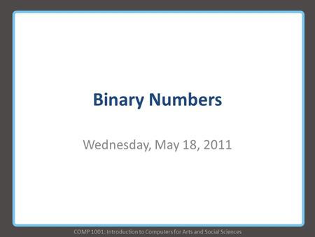 COMP 1001: Introduction to Computers for Arts and Social Sciences Binary Numbers Wednesday, May 18, 2011.