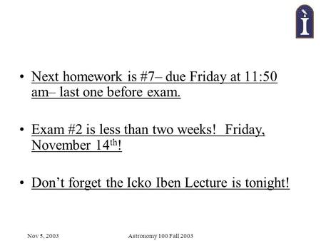 Nov 5, 2003Astronomy 100 Fall 2003 Next homework is #7– due Friday at 11:50 am– last one before exam. Exam #2 is less than two weeks! Friday, November.