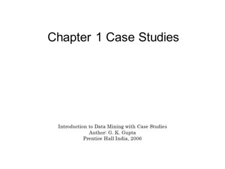 Chapter 1 Case Studies Introduction to Data Mining with Case Studies Author: G. K. Gupta Prentice Hall India, 2006.