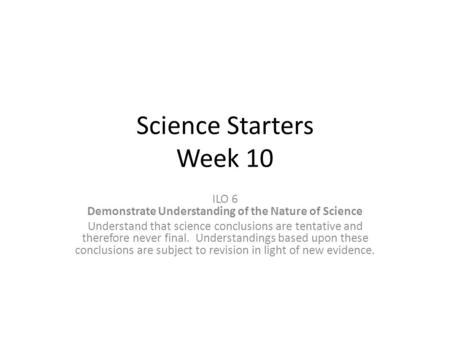 Science Starters Week 10 ILO 6 Demonstrate Understanding of the Nature of Science Understand that science conclusions are tentative and therefore never.