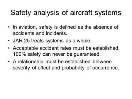 Safety analysis of aircraft systems In aviation, safety is defined as the absence of accidents and incidents. JAR 25 treats systems as a whole. Acceptable.