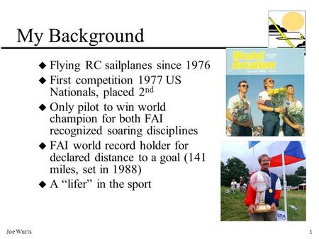 Joe Wurts1 My Background u Flying RC sailplanes since 1976 u First competition 1977 US Nationals, placed 2 nd u Only pilot to win world champion for both.