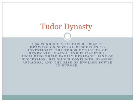 7.50 CONDUCT A RESEARCH PROJECT DRAWING ON SEVERAL RESOURCES TO INVESTIGATE THE TUDOR DYNASTIES OF HENRY VIII, MARY I, AND ELIZABETH I, INCLUDING THEIR.