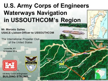 US Army Corps of Engineers BUILDING STRONG ® U.S. Army Corps of Engineers Waterways Navigation in USSOUTHCOM’s Region Mr. Marcelo Salles USACE Liaison.