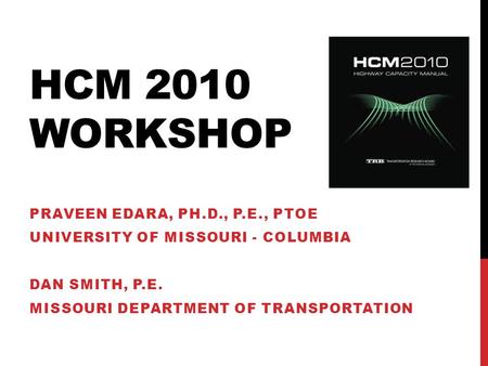 HCM 2010 WORKSHOP PRAVEEN EDARA, PH.D., P.E., PTOE UNIVERSITY OF MISSOURI - COLUMBIA DAN SMITH, P.E. MISSOURI DEPARTMENT OF TRANSPORTATION.