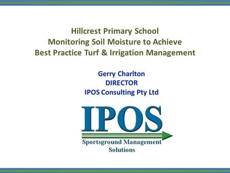 Hillcrest Primary School Monitoring Soil Moisture to Achieve Best Practice Turf & Irrigation Management Gerry Charlton DIRECTOR IPOS Consulting Pty Ltd.