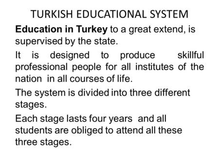 TURKISH EDUCATIONAL SYSTEM Education in Turkey to a great extend, is supervised by the state. It is designed to produce skillful professional people for.