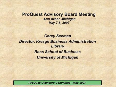 ProQuest Advisory Committee - May 2007 ProQuest Advisory Board Meeting Ann Arbor, Michigan May 7-8, 2007 Corey Seeman Director, Kresge Business Administration.