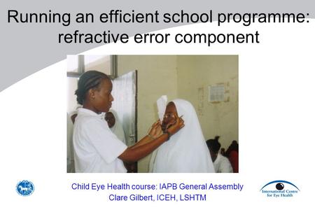 Running an efficient school programme: refractive error component Child Eye Health course: IAPB General Assembly Clare Gilbert, ICEH, LSHTM.