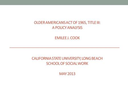 OLDER AMERICANS ACT OF 1965, TITLE III: A POLICY ANALYSIS EMILEE J. COOK CALIFORNIA STATE UNIVERSITY, LONG BEACH SCHOOL OF SOCIAL WORK MAY 2013.