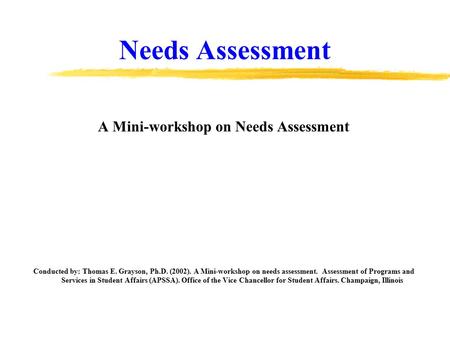 Needs Assessment A Mini-workshop on Needs Assessment Conducted by: Thomas E. Grayson, Ph.D. (2002). A Mini-workshop on needs assessment. Assessment of.