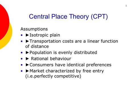 1 Central Place Theory (CPT) Assumptions ► Isotropic plain ► Transportation costs are a linear function of distance ► Population is evenly distributed.