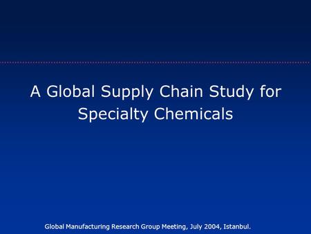 Global Manufacturing Research Group Meeting, July 2004, Istanbul. A Global Supply Chain Study for Specialty Chemicals.