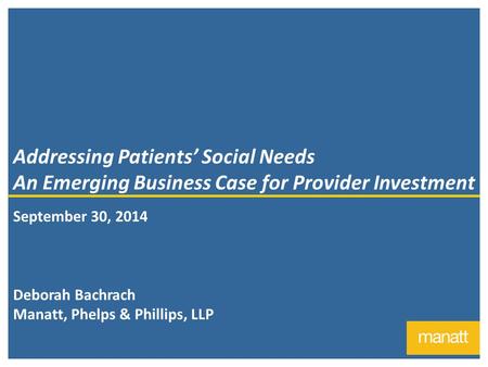 1 Addressing Patients’ Social Needs An Emerging Business Case for Provider Investment September 30, 2014 Deborah Bachrach Manatt, Phelps & Phillips, LLP.