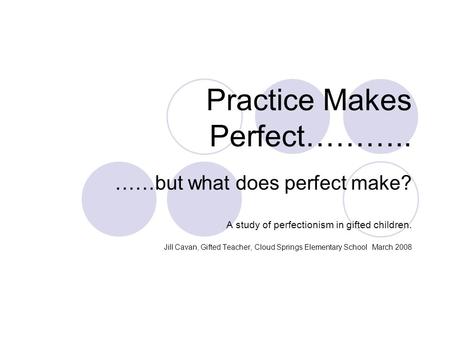 Practice Makes Perfect……….. ……but what does perfect make? A study of perfectionism in gifted children. Jill Cavan, Gifted Teacher, Cloud Springs Elementary.