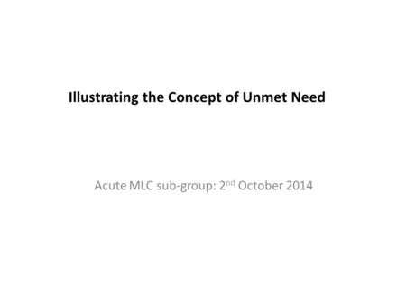 Illustrating the Concept of Unmet Need Acute MLC sub-group: 2 nd October 2014.