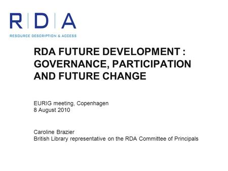 RDA FUTURE DEVELOPMENT : GOVERNANCE, PARTICIPATION AND FUTURE CHANGE EURIG meeting, Copenhagen 8 August 2010 Caroline Brazier British Library representative.