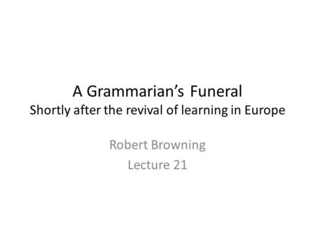 A Grammarian’s Funeral Shortly after the revival of learning in Europe