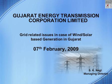 1 GUJARAT ENERGY TRANSMISSION CORPORATION LIMITED Grid related issues in case of Wind/Solar based Generation in Gujarat 07 th February, 2009 S. K. Negi.