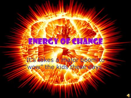 Energy of Change It’s takes a major boom to “wow” the kids these days…