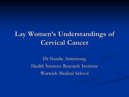 Lay Women’s Understandings of Cervical Cancer Dr Natalie Armstrong Health Sciences Research Institute Warwick Medical School.