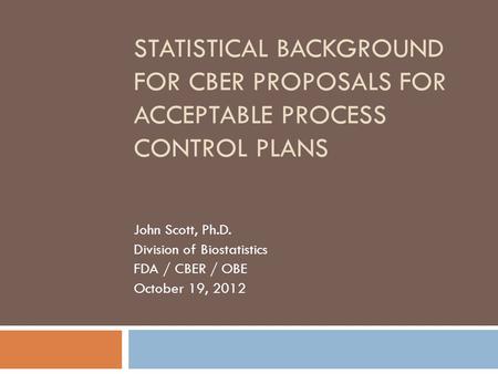 STATISTICAL BACKGROUND FOR CBER PROPOSALS FOR ACCEPTABLE PROCESS CONTROL PLANS John Scott, Ph.D. Division of Biostatistics FDA / CBER / OBE October 19,