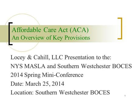 Affordable Care Act (ACA) An Overview of Key Provisions Locey & Cahill, LLC Presentation to the: NYS MASLA and Southern Westchester BOCES 2014 Spring Mini-Conference.