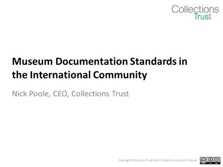 Copyright Collections Trust 2011. Published under a CC license Museum Documentation Standards in the International Community Nick Poole, CEO, Collections.