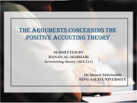 THE ARGUMENTS CONCERNING THE POSITIVE ACCOUTING THEORY SUBMITTED BY HANAN AL-MARHABI Accounting theory (ACC511) Dr.Ahmed Abdelmalik KING SAUD UNIVERSITY.