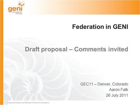 Sponsored by the National Science Foundation Federation in GENI Draft proposal – Comments invited GEC11 – Denver, Colorado Aaron Falk 26 July 2011.