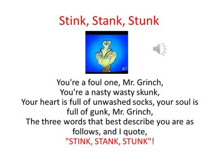 Stink, Stank, Stunk You're a foul one, Mr. Grinch, You're a nasty wasty skunk, Your heart is full of unwashed socks, your soul is full of gunk, Mr. Grinch,