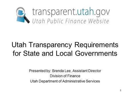 1 Utah Transparency Requirements for State and Local Governments Presented by: Brenda Lee, Assistant Director Division of Finance Utah Department of Administrative.