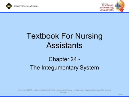 Slide 1 Copyright © 2005. Lippincott Williams & Wilkins. Instructor's Manual to Accompany Lippincott's Textbook for Nursing Assistants. Textbook For Nursing.