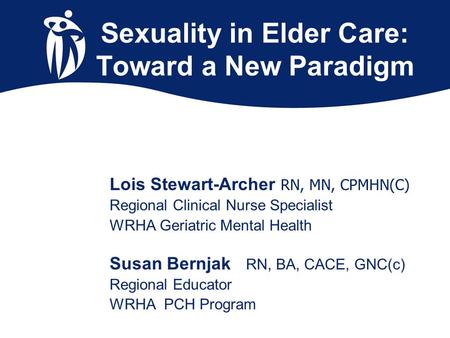 Sexuality in Elder Care: Toward a New Paradigm Lois Stewart-Archer RN, MN, CPMHN(C) Regional Clinical Nurse Specialist WRHA Geriatric Mental Health Susan.