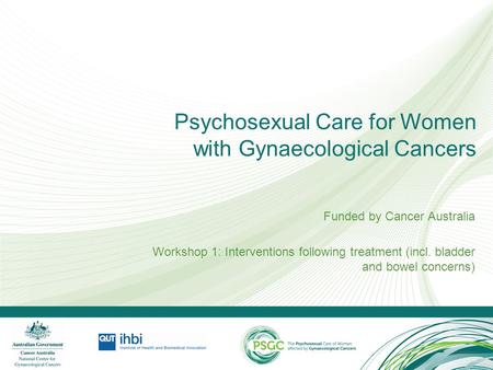 Psychosexual Care for Women with Gynaecological Cancers Funded by Cancer Australia Workshop 1: Interventions following treatment (incl. bladder and bowel.