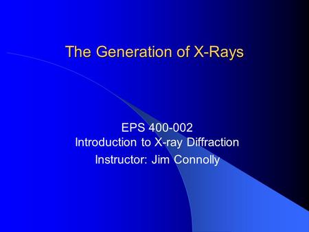 The Generation of X-Rays EPS 400-002 Introduction to X-ray Diffraction Instructor: Jim Connolly.