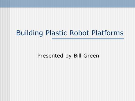 Building Plastic Robot Platforms Presented by Bill Green.