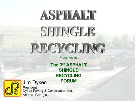 Jim Dykes President Dykes Paving & Construction Inc. Atlanta, Georgia Presented at: The 3 rd ASPHALT SHINGLE RECYCLING FORUM.