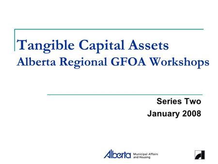 Tangible Capital Assets Alberta Regional GFOA Workshops Series Two January 2008.