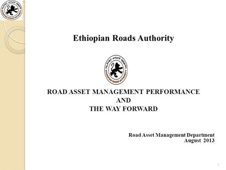 Ethiopian Roads Authority ROAD ASSET MANAGEMENT PERFORMANCE AND THE WAY FORWARD Road Asset Management Department August 2013 1.