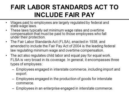 FAIR LABOR STANDARDS ACT TO INCLUDE FAIR PAY The Fair Labor Standards Act (FLSA), enacted in 1938, and amended to include the Fair Pay Act of 2004 is the.