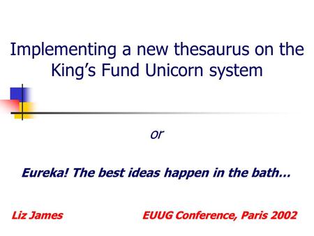 Implementing a new thesaurus on the King’s Fund Unicorn system or Eureka! The best ideas happen in the bath… Liz James EUUG Conference, Paris 2002.