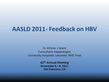 AASLD 2011- Feedback on HBV Dr Allister J Grant Consultant Hepatologist University Hospitals Leicester NHS Trust 62 th Annual Meeting November 4 – 8, 2011.