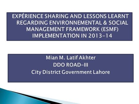 EXPÉRIENCE SHARING AND LESSONS LEARNT REGARDING ENVIRONNEMENTAL & SOCIAL MANAGEMENT FRAMEWORK (ESMF) IMPLEMENTATION IN 2013-14 Mian M. Latif Akhter DDO.