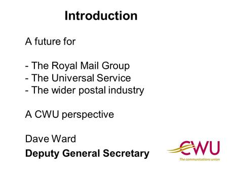 Introduction A future for - The Royal Mail Group - The Universal Service - The wider postal industry A CWU perspective Dave Ward Deputy General Secretary.