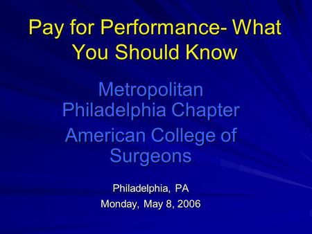 Pay for Performance- What You Should Know Metropolitan Philadelphia Chapter American College of Surgeons Philadelphia, PA Monday, May 8, 2006.